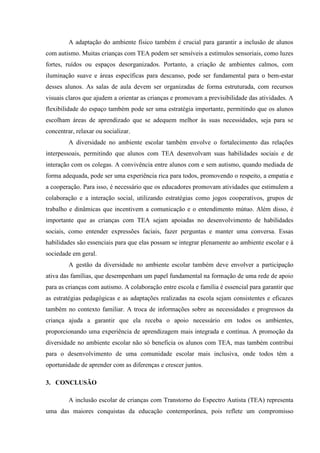 A adaptação do ambiente físico também é crucial para garantir a inclusão de alunos
com autismo. Muitas crianças com TEA podem ser sensíveis a estímulos sensoriais, como luzes
fortes, ruídos ou espaços desorganizados. Portanto, a criação de ambientes calmos, com
iluminação suave e áreas específicas para descanso, pode ser fundamental para o bem-estar
desses alunos. As salas de aula devem ser organizadas de forma estruturada, com recursos
visuais claros que ajudem a orientar as crianças e promovam a previsibilidade das atividades. A
flexibilidade do espaço também pode ser uma estratégia importante, permitindo que os alunos
escolham áreas de aprendizado que se adequem melhor às suas necessidades, seja para se
concentrar, relaxar ou socializar.
A diversidade no ambiente escolar também envolve o fortalecimento das relações
interpessoais, permitindo que alunos com TEA desenvolvam suas habilidades sociais e de
interação com os colegas. A convivência entre alunos com e sem autismo, quando mediada de
forma adequada, pode ser uma experiência rica para todos, promovendo o respeito, a empatia e
a cooperação. Para isso, é necessário que os educadores promovam atividades que estimulem a
colaboração e a interação social, utilizando estratégias como jogos cooperativos, grupos de
trabalho e dinâmicas que incentivem a comunicação e o entendimento mútuo. Além disso, é
importante que as crianças com TEA sejam apoiadas no desenvolvimento de habilidades
sociais, como entender expressões faciais, fazer perguntas e manter uma conversa. Essas
habilidades são essenciais para que elas possam se integrar plenamente ao ambiente escolar e à
sociedade em geral.
A gestão da diversidade no ambiente escolar também deve envolver a participação
ativa das famílias, que desempenham um papel fundamental na formação de uma rede de apoio
para as crianças com autismo. A colaboração entre escola e família é essencial para garantir que
as estratégias pedagógicas e as adaptações realizadas na escola sejam consistentes e eficazes
também no contexto familiar. A troca de informações sobre as necessidades e progressos da
criança ajuda a garantir que ela receba o apoio necessário em todos os ambientes,
proporcionando uma experiência de aprendizagem mais integrada e contínua. A promoção da
diversidade no ambiente escolar não só beneficia os alunos com TEA, mas também contribui
para o desenvolvimento de uma comunidade escolar mais inclusiva, onde todos têm a
oportunidade de aprender com as diferenças e crescer juntos.
3. CONCLUSÃO
A inclusão escolar de crianças com Transtorno do Espectro Autista (TEA) representa
uma das maiores conquistas da educação contemporânea, pois reflete um compromisso
 