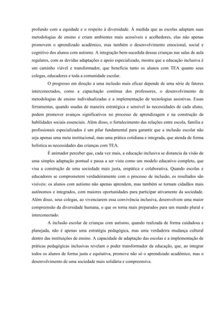 profundo com a equidade e o respeito à diversidade. À medida que as escolas adaptam suas
metodologias de ensino e criam ambientes mais acessíveis e acolhedores, elas não apenas
promovem o aprendizado acadêmico, mas também o desenvolvimento emocional, social e
cognitivo dos alunos com autismo. A integração bem-sucedida dessas crianças nas salas de aula
regulares, com as devidas adaptações e apoio especializado, mostra que a educação inclusiva é
um caminho viável e transformador, que beneficia tanto os alunos com TEA quanto seus
colegas, educadores e toda a comunidade escolar.
O progresso em direção a uma inclusão mais eficaz depende de uma série de fatores
interconectados, como a capacitação contínua dos professores, o desenvolvimento de
metodologias de ensino individualizadas e a implementação de tecnologias assistivas. Essas
ferramentas, quando usadas de maneira estratégica e sensível às necessidades de cada aluno,
podem promover avanços significativos no processo de aprendizagem e na construção de
habilidades sociais essenciais. Além disso, o fortalecimento das relações entre escola, família e
profissionais especializados é um pilar fundamental para garantir que a inclusão escolar não
seja apenas uma meta institucional, mas uma prática cotidiana e integrada, que atenda de forma
holística as necessidades das crianças com TEA.
É animador perceber que, cada vez mais, a educação inclusiva se distancia da visão de
uma simples adaptação pontual e passa a ser vista como um modelo educativo completo, que
visa a construção de uma sociedade mais justa, empática e colaborativa. Quando escolas e
educadores se comprometem verdadeiramente com o processo de inclusão, os resultados são
visíveis: os alunos com autismo não apenas aprendem, mas também se tornam cidadãos mais
autônomos e integrados, com maiores oportunidades para participar ativamente da sociedade.
Além disso, seus colegas, ao vivenciarem essa convivência inclusiva, desenvolvem uma maior
compreensão da diversidade humana, o que os torna mais preparados para um mundo plural e
interconectado.
A inclusão escolar de crianças com autismo, quando realizada de forma cuidadosa e
planejada, não é apenas uma estratégia pedagógica, mas uma verdadeira mudança cultural
dentro das instituições de ensino. A capacidade de adaptação das escolas e a implementação de
práticas pedagógicas inclusivas revelam o poder transformador da educação, que, ao integrar
todos os alunos de forma justa e equitativa, promove não só o aprendizado acadêmico, mas o
desenvolvimento de uma sociedade mais solidária e compreensiva.
 