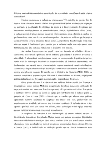 físicos e suas práticas pedagógicas para atender às necessidades específicas de cada criança
com autismo.
Estudos mostram que a inclusão de crianças com TEA vai além do simples fato de
colocar esses alunos nas mesmas salas de aula que as crianças típicas. Ela envolve a adaptação
do currículo, a modificação de estratégias de ensino e o desenvolvimento de práticas que
favoreçam a participação ativa e o aprendizado dessas crianças. Segundo Souza e Silva (2020),
a inclusão escolar de alunos autistas requer um esforço conjunto entre a família, a escola e os
profissionais de saúde, que devem trabalhar em prol da criação de um ambiente que favoreça o
desenvolvimento social e emocional desses alunos. A importância da colaboração entre esses
diversos atores é fundamental para garantir que a inclusão escolar não seja apenas uma
formalidade, mas uma realidade prática para os estudantes com autismo.
As escolas desempenham um papel central na formação de cidadãos críticos e
conscientes, e isso inclui a promoção de um ambiente que respeite as diferenças e valorize a
diversidade. A adaptação de metodologias de ensino e a implementação de práticas inclusivas,
como o uso de tecnologias assistivas e o desenvolvimento de currículos diferenciados, são
fundamentais para garantir que as crianças autistas possam aprender de maneira significativa.
Além disso, é importante destacar que a formação e capacitação contínua dos professores é um
aspecto crucial nesse processo. De acordo com o Ministério da Educação (MEC, 2019), os
docentes devem estar preparados para lidar com as especificidades do autismo, empregando
práticas pedagógicas que favoreçam a comunicação e o aprendizado dos alunos.
Outro ponto relevante é a criação de um ambiente físico e social que favoreça a
integração dos alunos autistas. Modificar a organização da sala de aula, como a utilização de
espaços tranquilos para momentos de sobrecarga sensorial, e promover uma cultura de respeito
e aceitação entre os colegas de classe são ações que contribuem para a inclusão plena. A
pesquisa de Costa e Lima (2021) evidencia que as escolas que adotam essas práticas
apresentam melhores resultados na adaptação dos alunos com TEA, promovendo seu
engajamento nas atividades escolares e seu bem-estar emocional. A inclusão não se refere
apenas à presença física dos alunos com autismo, mas à construção de um espaço onde eles
possam participar ativamente do processo de aprendizagem.
A adaptação do currículo e das metodologias de ensino também envolve a
flexibilização dos critérios de avaliação. Muitos alunos com autismo apresentam dificuldades
em formas tradicionais de avaliação, como provas escritas e orais, e se beneficiam de métodos
alternativos, como a avaliação por meio de projetos ou apresentações. Como afirmam Oliveira
e Santos (2022), a flexibilização da avaliação permite que os alunos demonstrem seus
 