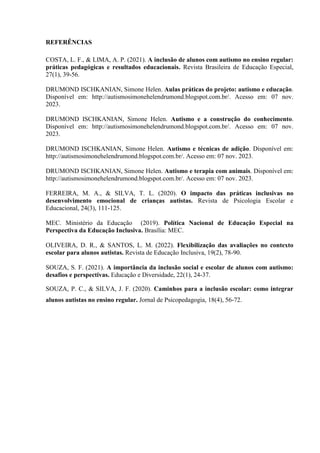 REFERÊNCIAS
COSTA, L. F., & LIMA, A. P. (2021). A inclusão de alunos com autismo no ensino regular:
práticas pedagógicas e resultados educacionais. Revista Brasileira de Educação Especial,
27(1), 39-56.
DRUMOND ISCHKANIAN, Simone Helen. Aulas práticas do projeto: autismo e educação.
Disponível em: http://autismosimonehelendrumond.blogspot.com.br/. Acesso em: 07 nov.
2023.
DRUMOND ISCHKANIAN, Simone Helen. Autismo e a construção do conhecimento.
Disponível em: http://autismosimonehelendrumond.blogspot.com.br/. Acesso em: 07 nov.
2023.
DRUMOND ISCHKANIAN, Simone Helen. Autismo e técnicas de adição. Disponível em:
http://autismosimonehelendrumond.blogspot.com.br/. Acesso em: 07 nov. 2023.
DRUMOND ISCHKANIAN, Simone Helen. Autismo e terapia com animais. Disponível em:
http://autismosimonehelendrumond.blogspot.com.br/. Acesso em: 07 nov. 2023.
FERREIRA, M. A., & SILVA, T. L. (2020). O impacto das práticas inclusivas no
desenvolvimento emocional de crianças autistas. Revista de Psicologia Escolar e
Educacional, 24(3), 111-125.
MEC. Ministério da Educação (2019). Política Nacional de Educação Especial na
Perspectiva da Educação Inclusiva. Brasília: MEC.
OLIVEIRA, D. R., & SANTOS, L. M. (2022). Flexibilização das avaliações no contexto
escolar para alunos autistas. Revista de Educação Inclusiva, 19(2), 78-90.
SOUZA, S. F. (2021). A importância da inclusão social e escolar de alunos com autismo:
desafios e perspectivas. Educação e Diversidade, 22(1), 24-37.
SOUZA, P. C., & SILVA, J. F. (2020). Caminhos para a inclusão escolar: como integrar
alunos autistas no ensino regular. Jornal de Psicopedagogia, 18(4), 56-72.
 