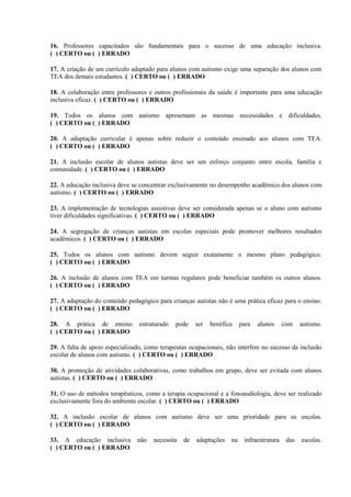 16. Professores capacitados são fundamentais para o sucesso de uma educação inclusiva.
( ) CERTO ou ( ) ERRADO
17. A criação de um currículo adaptado para alunos com autismo exige uma separação dos alunos com
TEA dos demais estudantes. ( ) CERTO ou ( ) ERRADO
18. A colaboração entre professores e outros profissionais da saúde é importante para uma educação
inclusiva eficaz. ( ) CERTO ou ( ) ERRADO
19. Todos os alunos com autismo apresentam as mesmas necessidades e dificuldades.
( ) CERTO ou ( ) ERRADO
20. A adaptação curricular é apenas sobre reduzir o conteúdo ensinado aos alunos com TEA.
( ) CERTO ou ( ) ERRADO
21. A inclusão escolar de alunos autistas deve ser um esforço conjunto entre escola, família e
comunidade. ( ) CERTO ou ( ) ERRADO
22. A educação inclusiva deve se concentrar exclusivamente no desempenho acadêmico dos alunos com
autismo. ( ) CERTO ou ( ) ERRADO
23. A implementação de tecnologias assistivas deve ser considerada apenas se o aluno com autismo
tiver dificuldades significativas. ( ) CERTO ou ( ) ERRADO
24. A segregação de crianças autistas em escolas especiais pode promover melhores resultados
acadêmicos. ( ) CERTO ou ( ) ERRADO
25. Todos os alunos com autismo devem seguir exatamente o mesmo plano pedagógico.
( ) CERTO ou ( ) ERRADO
26. A inclusão de alunos com TEA em turmas regulares pode beneficiar também os outros alunos.
( ) CERTO ou ( ) ERRADO
27. A adaptação do conteúdo pedagógico para crianças autistas não é uma prática eficaz para o ensino.
( ) CERTO ou ( ) ERRADO
28. A prática de ensino estruturado pode ser benéfica para alunos com autismo.
( ) CERTO ou ( ) ERRADO
29. A falta de apoio especializado, como terapeutas ocupacionais, não interfere no sucesso da inclusão
escolar de alunos com autismo. ( ) CERTO ou ( ) ERRADO
30. A promoção de atividades colaborativas, como trabalhos em grupo, deve ser evitada com alunos
autistas. ( ) CERTO ou ( ) ERRADO
31. O uso de métodos terapêuticos, como a terapia ocupacional e a fonoaudiologia, deve ser realizado
exclusivamente fora do ambiente escolar. ( ) CERTO ou ( ) ERRADO
32. A inclusão escolar de alunos com autismo deve ser uma prioridade para as escolas.
( ) CERTO ou ( ) ERRADO
33. A educação inclusiva não necessita de adaptações na infraestrutura das escolas.
( ) CERTO ou ( ) ERRADO
 