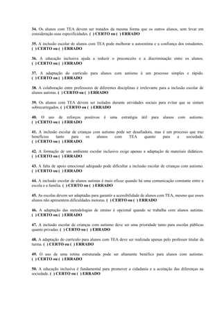 34. Os alunos com TEA devem ser tratados da mesma forma que os outros alunos, sem levar em
consideração suas especificidades. ( ) CERTO ou ( ) ERRADO
35. A inclusão escolar de alunos com TEA pode melhorar a autoestima e a confiança dos estudantes.
( ) CERTO ou ( ) ERRADO
36. A educação inclusiva ajuda a reduzir o preconceito e a discriminação entre os alunos.
( ) CERTO ou ( ) ERRADO
37. A adaptação do currículo para alunos com autismo é um processo simples e rápido.
( ) CERTO ou ( ) ERRADO
38. A colaboração entre professores de diferentes disciplinas é irrelevante para a inclusão escolar de
alunos autistas. ( ) CERTO ou ( ) ERRADO
39. Os alunos com TEA devem ser isolados durante atividades sociais para evitar que se sintam
sobrecarregados. ( ) CERTO ou ( ) ERRADO
40. O uso de reforços positivos é uma estratégia útil para alunos com autismo.
( ) CERTO ou ( ) ERRADO
41. A inclusão escolar de crianças com autismo pode ser desafiadora, mas é um processo que traz
benefícios tanto para os alunos com TEA quanto para a sociedade.
( ) CERTO ou ( ) ERRADO.
42. A formação de um ambiente escolar inclusivo exige apenas a adaptação de materiais didáticos.
( ) CERTO ou ( ) ERRADO
43. A falta de apoio emocional adequado pode dificultar a inclusão escolar de crianças com autismo.
( ) CERTO ou ( ) ERRADO
44. A inclusão escolar de alunos autistas é mais eficaz quando há uma comunicação constante entre a
escola e a família. ( ) CERTO ou ( ) ERRADO
45. As escolas devem ser adaptadas para garantir a acessibilidade de alunos com TEA, mesmo que esses
alunos não apresentem dificuldades motoras. ( ) CERTO ou ( ) ERRADO
46. A adaptação das metodologias de ensino é opcional quando se trabalha com alunos autistas.
( ) CERTO ou ( ) ERRADO
47. A inclusão escolar de crianças com autismo deve ser uma prioridade tanto para escolas públicas
quanto privadas. ( ) CERTO ou ( ) ERRADO
48. A adaptação do currículo para alunos com TEA deve ser realizada apenas pelo professor titular da
turma. ( ) CERTO ou ( ) ERRADO
49. O uso de uma rotina estruturada pode ser altamente benéfico para alunos com autismo.
( ) CERTO ou ( ) ERRADO
50. A educação inclusiva é fundamental para promover a cidadania e a aceitação das diferenças na
sociedade. ( ) CERTO ou ( ) ERRADO
 