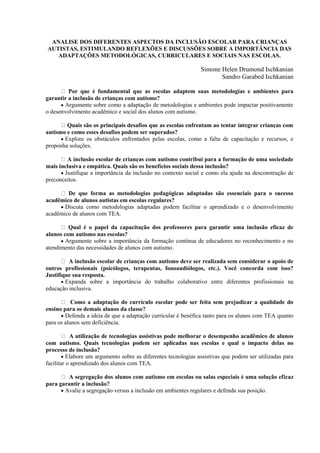 ANALISE DOS DIFERENTES ASPECTOS DA INCLUSÃO ESCOLAR PARA CRIANÇAS
AUTISTAS, ESTIMULANDO REFLEXÕES E DISCUSSÕES SOBRE A IMPORTÂNCIA DAS
ADAPTAÇÕES METODOLÓGICAS, CURRICULARES E SOCIAIS NAS ESCOLAS.
Simone Helen Drumond Ischkanian
Sandro Garabed Ischkanian
Por que é fundamental que as escolas adaptem suas metodologias e ambientes para
garantir a inclusão de crianças com autismo?
 Argumente sobre como a adaptação de metodologias e ambientes pode impactar positivamente
o desenvolvimento acadêmico e social dos alunos com autismo.
Quais são os principais desafios que as escolas enfrentam ao tentar integrar crianças com
autismo e como esses desafios podem ser superados?
 Explore os obstáculos enfrentados pelas escolas, como a falta de capacitação e recursos, e
proponha soluções.
A inclusão escolar de crianças com autismo contribui para a formação de uma sociedade
mais inclusiva e empática. Quais são os benefícios sociais dessa inclusão?
 Justifique a importância da inclusão no contexto social e como ela ajuda na desconstrução de
preconceitos.
De que forma as metodologias pedagógicas adaptadas são essenciais para o sucesso
acadêmico de alunos autistas em escolas regulares?
 Discuta como metodologias adaptadas podem facilitar o aprendizado e o desenvolvimento
acadêmico de alunos com TEA.
Qual é o papel da capacitação dos professores para garantir uma inclusão eficaz de
alunos com autismo nas escolas?
 Argumente sobre a importância da formação contínua de educadores no reconhecimento e no
atendimento das necessidades de alunos com autismo.
A inclusão escolar de crianças com autismo deve ser realizada sem considerar o apoio de
outros profissionais (psicólogos, terapeutas, fonoaudiólogos, etc.). Você concorda com isso?
Justifique sua resposta.
 Expanda sobre a importância do trabalho colaborativo entre diferentes profissionais na
educação inclusiva.
Como a adaptação do currículo escolar pode ser feita sem prejudicar a qualidade do
ensino para os demais alunos da classe?
 Defenda a ideia de que a adaptação curricular é benéfica tanto para os alunos com TEA quanto
para os alunos sem deficiência.
A utilização de tecnologias assistivas pode melhorar o desempenho acadêmico de alunos
com autismo. Quais tecnologias podem ser aplicadas nas escolas e qual o impacto delas no
processo de inclusão?
 Elabore um argumento sobre as diferentes tecnologias assistivas que podem ser utilizadas para
facilitar o aprendizado dos alunos com TEA.
A segregação dos alunos com autismo em escolas ou salas especiais é uma solução eficaz
para garantir a inclusão?
 Avalie a segregação versus a inclusão em ambientes regulares e defenda sua posição.
 