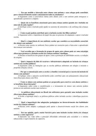 Em que medida a interação entre alunos com autismo e seus colegas pode contribuir
para o desenvolvimento social e emocional de todos os estudantes?
 Argumente como a convivência mútua entre alunos com e sem autismo pode enriquecer o
aprendizado e promover a empatia.
Quais são os benefícios emocionais para uma criança autista quando ela é incluída em
uma sala de aula regular?
 Justifique como a inclusão pode ajudar no aumento da autoestima e da confiança das crianças
com TEA.
Como os pais podem contribuir para a inclusão escolar dos filhos autistas?
 Argumente sobre a importância do papel dos pais no processo de adaptação e apoio à inclusão
escolar.
Qual é a importância de um ambiente escolar que considera as necessidades sensoriais
dos alunos com autismo?
 Discuta como ajustes no ambiente físico podem ser essenciais para o bem-estar e aprendizado
das crianças com autismo.
Você acredita que a formação de grupos de apoio entre alunos pode ser uma estratégia
eficaz para promover a inclusão escolar de crianças autistas? Justifique.
 Discuta os benefícios dos grupos de apoio, como a promoção de habilidades sociais e a redução
do estigma.
Qual o impacto da falta de recursos e infraestrutura adaptada na inclusão de crianças
autistas nas escolas públicas?
 Argumente sobre as limitações que as escolas públicas enfrentam em relação à inclusão e
proponha soluções viáveis.
Por que a comunicação entre a escola e a família é essencial para o sucesso da inclusão de
alunos com autismo?
 Explique como a parceria escola-família pode contribuir para um planejamento educacional
mais eficaz para alunos com TEA.
Como os alunos sem autismo podem ser preparados para conviver com alunos autistas e
se beneficiar dessa interação?
 Argumente sobre como a sensibilização e o treinamento de alunos sem autismo podem
promover um ambiente escolar mais inclusivo.
As políticas educacionais no Brasil são suficientes para garantir uma inclusão escolar
eficaz para alunos autistas?
 Avalie a legislação atual e as políticas públicas sobre inclusão escolar e identifique possíveis
melhorias.
Qual a importância das adaptações pedagógicas no desenvolvimento das habilidades
sociais de crianças autistas?
 Discuta como adaptar a pedagogia pode apoiar o desenvolvimento social dos alunos com
autismo.
Em sua opinião, qual a maior barreira para uma inclusão escolar efetiva de crianças
autistas e como superá-la?
 Apresente sua visão sobre a principal dificuldade enfrentada pela sociedade e o sistema
educacional, e sugira maneiras de superá-la.
 
