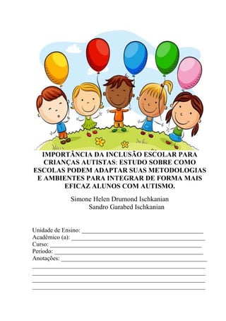 IMPORTÂNCIA DA INCLUSÃO ESCOLAR PARA
CRIANÇAS AUTISTAS: ESTUDO SOBRE COMO
ESCOLAS PODEM ADAPTAR SUAS METODOLOGIAS
E AMBIENTES PARA INTEGRAR DE FORMA MAIS
EFICAZ ALUNOS COM AUTISMO.
Simone Helen Drumond Ischkanian
Sandro Garabed Ischkanian
Unidade de Ensino: ________________________________________
Acadêmico (a): ____________________________________________
Curso: __________________________________________________
Período: _________________________________________________
Anotações: ________________________________________________
_________________________________________________________
_________________________________________________________
_________________________________________________________
_________________________________________________________
 