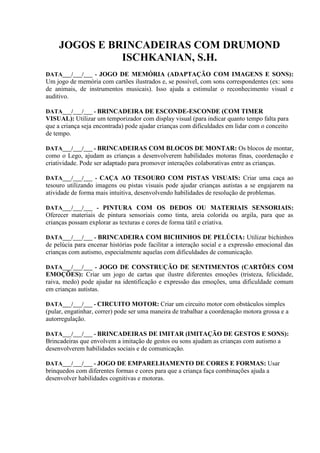 JOGOS E BRINCADEIRAS COM DRUMOND
ISCHKANIAN, S.H.
DATA___/___/___ - JOGO DE MEMÓRIA (ADAPTAÇÃO COM IMAGENS E SONS):
Um jogo de memória com cartões ilustrados e, se possível, com sons correspondentes (ex: sons
de animais, de instrumentos musicais). Isso ajuda a estimular o reconhecimento visual e
auditivo.
DATA___/___/___ - BRINCADEIRA DE ESCONDE-ESCONDE (COM TIMER
VISUAL): Utilizar um temporizador com display visual (para indicar quanto tempo falta para
que a criança seja encontrada) pode ajudar crianças com dificuldades em lidar com o conceito
de tempo.
DATA___/___/___ - BRINCADEIRAS COM BLOCOS DE MONTAR: Os blocos de montar,
como o Lego, ajudam as crianças a desenvolverem habilidades motoras finas, coordenação e
criatividade. Pode ser adaptado para promover interações colaborativas entre as crianças.
DATA___/___/___ - CAÇA AO TESOURO COM PISTAS VISUAIS: Criar uma caça ao
tesouro utilizando imagens ou pistas visuais pode ajudar crianças autistas a se engajarem na
atividade de forma mais intuitiva, desenvolvendo habilidades de resolução de problemas.
DATA___/___/___ - PINTURA COM OS DEDOS OU MATERIAIS SENSORIAIS:
Oferecer materiais de pintura sensoriais como tinta, areia colorida ou argila, para que as
crianças possam explorar as texturas e cores de forma tátil e criativa.
DATA___/___/___ - BRINCADEIRA COM BICHINHOS DE PELÚCIA: Utilizar bichinhos
de pelúcia para encenar histórias pode facilitar a interação social e a expressão emocional das
crianças com autismo, especialmente aquelas com dificuldades de comunicação.
DATA___/___/___ - JOGO DE CONSTRUÇÃO DE SENTIMENTOS (CARTÕES COM
EMOÇÕES): Criar um jogo de cartas que ilustre diferentes emoções (tristeza, felicidade,
raiva, medo) pode ajudar na identificação e expressão das emoções, uma dificuldade comum
em crianças autistas.
DATA___/___/___ - CIRCUITO MOTOR: Criar um circuito motor com obstáculos simples
(pular, engatinhar, correr) pode ser uma maneira de trabalhar a coordenação motora grossa e a
autorregulação.
DATA___/___/___ - BRINCADEIRAS DE IMITAR (IMITAÇÃO DE GESTOS E SONS):
Brincadeiras que envolvem a imitação de gestos ou sons ajudam as crianças com autismo a
desenvolverem habilidades sociais e de comunicação.
DATA___/___/___ - JOGO DE EMPARELHAMENTO DE CORES E FORMAS: Usar
brinquedos com diferentes formas e cores para que a criança faça combinações ajuda a
desenvolver habilidades cognitivas e motoras.
 