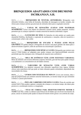 BRINQUEDOS ADAPTADOS COM DRUMOND
ISCHKANIAN, S.H.
DATA___/___/___ - BRINQUEDOS DE TEXTURA (SENSORIAIS): Brinquedos com
diferentes texturas, como bolas de borracha, almofadas de massagem ou tecidos variados, são
ótimos para crianças autistas que precisam de estímulos táteis para a regulação sensorial.
DATA___/___/___ - CAIXAS DE SENSAÇÕES (CAIXAS COM MATERIAIS
SENSORIAIS): Caixas com objetos de diferentes texturas (areia, pedras pequenas, tecidos)
permitem que as crianças explorem o mundo sensorial de maneira controlada e segura.
DATA___/___/___ - FANTOCHES DE MÃO: Os fantoches de mão podem ser usados para
dramatizar histórias, facilitando a expressão de sentimentos e emoções, além de incentivar a
comunicação verbal e não verbal.
DATA___/___/___ - BRINQUEDOS DE ENCAIXE E PUZZLE (COM PEÇAS
GRANDES): Os quebra-cabeças e brinquedos de encaixe com peças grandes são ideais para o
desenvolvimento cognitivo, além de auxiliarem na concentração e paciência.
DATA___/___/___ - BRINQUEDOS COM MÚSICA E LUZES: Brinquedos que emitem sons
suaves e luzes podem ser adaptados para ajudar crianças com hipersensibilidade sensorial,
permitindo que elas interajam com o brinquedo de maneira mais confortável.
DATA___/___/___ - BOLA DE ESTÍMULO TÁTIL (COM TEXTURAS VARIADAS):
Bolas de estímulo com texturas diferentes (espuma, borracha, gel) são boas para ajudar crianças
a se acalmarem e se concentrarem em atividades motoras.
DATA___/___/___ - TABULEIRO DE SENSAÇÃO TÁTIL (COM VÁRIAS
SUPERFÍCIES): Um tabuleiro sensorial com diferentes superfícies (lisa, áspera, fofinha)
oferece uma experiência tátil que pode ser tanto relaxante quanto estimulante, dependendo das
necessidades da criança.
DATA___/___/___ - LIVROS COM TEXTURAS OU POP-UP: Livros com texturas, abas e
pop-ups proporcionam um estímulo sensorial interessante, ao mesmo tempo em que estimulam
a leitura e o prazer pela história.
DATA___/___/___ - PISTA DE CARRINHO COM SONS E LUZES: Pistas de carrinho que
emitem sons e luzes podem capturar a atenção das crianças e, ao mesmo tempo, são ideais para
promover a coordenação motora e a imaginação.
DATA___/___/___ - FITAS OU CORDAS PARA DESENVOLVIMENTO MOTOR E
TATO: Usar fitas, cordas ou elásticos para brincar de atividades que envolvem movimentos de
puxar, esticar ou amarrar pode ajudar no desenvolvimento motor grosso e no controle do corpo.
 
