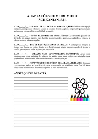 ADAPTAÇÕES COM DRUMOND
ISCHKANIAN, S.H.
DATA___/___/___ - AMBIENTES CALMOS E SEM DISTRAÇÕES: Oferecer um espaço
tranquilo, com poucos estímulos visuais e sonoros, é uma adaptação importante para crianças
autistas que possuem hipersensibilidade sensorial.
DATA___/___/___ - Divisão de Atividades em Etapas Menores: As atividades podem ser
divididas em etapas menores para facilitar a compreensão e execução, ajudando as crianças a
não se sentirem sobrecarregadas.
DATA___/___/___ - USO DE CARTAZES E ÍCONES VISUAIS: A utilização de imagens e
ícones para ilustrar as rotinas diárias e os horários pode ajudar na compreensão de tempo e
tarefas, promovendo maior segurança e autonomia.
DATA___/___/___ - ESPAÇOS COM EQUIPAMENTOS SENSORIAIS: Áreas com
equipamentos como cadeiras de balanço ou tecidos para toque podem ser adaptadas para
proporcionar momentos de relaxamento sensorial e autorregulação.
DATA___/___/___ - ADAPTAÇÃO DE HORÁRIOS DE AULA E ATIVIDADES: Crianças
com autismo podem se beneficiar de uma programação de atividades mais flexível, com
intervalos e momentos de descanso adaptados às suas necessidades.
ANOTAÇÕES E DEBATES
_________________________________________
_________________________________________
_________________________________________
_________________________________________
_________________________________________
_________________________________________
_________________________________________
_________________________________________
_________________________________________
_________________________________________________________
_________________________________________________________
_________________________________________________________
_________________________________________________________
_________________________________________________________
_________________________________________________________
_________________________________________________________
_________________________________________________________
 