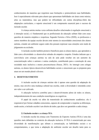 conhecimentos de maneiras que respeitem suas limitações e potencializem suas habilidades.
Isso é especialmente relevante para alunos que apresentam habilidades em áreas como música,
artes ou matemática, mas que podem ter dificuldades em outras disciplinas.Além das
adaptações curriculares, o suporte emocional é um componente essencial para o sucesso da
inclusão escolar.
A criança autista muitas vezes enfrenta desafios relacionados à regulação emocional e
à interação social, e é fundamental que os profissionais da educação saibam lidar com essas
questões de maneira empática e respeitosa. Segundo Ferreira e Silva (2020), os professores e
outros membros da equipe escolar devem estar atentos às necessidades emocionais dos alunos
autistas, criando um ambiente seguro onde eles possam expressar suas emoções sem medo de
julgamento ou exclusão.
A inclusão escolar também promove benefícios para os alunos típicos, que aprendem a
lidar com a diversidade e a desenvolver atitudes de empatia e respeito. Estudos indicam que a
convivência com crianças autistas na sala de aula pode resultar em um aumento da
conscientização sobre o autismo e outras condições, contribuindo para a construção de uma
sociedade mais inclusiva e menos preconceituosa (Souza, 2021). Ao interagir com colegas
autistas, os alunos típicos desenvolvem habilidades sociais e emocionais que os preparam para
atuar em um mundo plural e diverso.
2. DESENVOLVIMENTO
A inclusão escolar de crianças autistas não é apenas uma questão de adaptação do
ensino, mas envolve uma mudança cultural nas escolas, onde a diversidade é entendida como
um valor a ser cultivado.
A educação inclusiva contribui para o desenvolvimento pleno de todos os alunos,
independentemente de suas condições neurológicas ou cognitivas.
O papel da escola vai além da transmissão de conhecimento acadêmico; ela é
responsável por formar cidadãos conscientes, capazes de compreender e respeitar as diferenças,
sendo assim, a inclusão escolar é um direito de todos, que deve ser garantido a cada criança.
2.1 Inclusão escolar e a criança TEA
A inclusão escolar da criança com Transtorno do Espectro Autista (TEA) é uma das
questões mais debatidas no contexto da educação inclusiva. O TEA é caracterizado por uma
diversidade de manifestações que afetam a comunicação, as habilidades sociais e os
comportamentos, o que torna a adaptação do ambiente escolar um desafio tanto para os
 