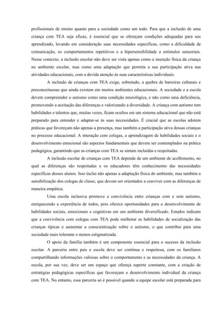 profissionais de ensino quanto para a sociedade como um todo. Para que a inclusão de uma
criança com TEA seja eficaz, é essencial que se ofereçam condições adequadas para seu
aprendizado, levando em consideração suas necessidades específicas, como a dificuldade de
comunicação, os comportamentos repetitivos e a hipersensibilidade a estímulos sensoriais.
Nesse contexto, a inclusão escolar não deve ser vista apenas como a inserção física da criança
no ambiente escolar, mas como uma adaptação que permita a sua participação ativa nas
atividades educacionais, com a devida atenção às suas características individuais.
A inclusão de crianças com TEA exige, sobretudo, a quebra de barreiras culturais e
preconceituosas que ainda existem em muitos ambientes educacionais. A sociedade e a escola
devem compreender o autismo como uma condição neurológica, e não como uma deficiência,
promovendo a aceitação das diferenças e valorizando a diversidade. A criança com autismo tem
habilidades e talentos que, muitas vezes, ficam ocultos em um sistema educacional que não está
preparado para entender e adaptar-se às suas necessidades. É crucial que as escolas adotem
práticas que favoreçam não apenas a presença, mas também a participação ativa dessas crianças
no processo educacional. A interação com colegas, a aprendizagem de habilidades sociais e o
desenvolvimento emocional são aspectos fundamentais que devem ser contemplados na prática
pedagógica, garantindo que as crianças com TEA se sintam incluídas e respeitadas.
A inclusão escolar de crianças com TEA depende de um ambiente de acolhimento, no
qual as diferenças são respeitadas e os educadores têm conhecimento das necessidades
específicas desses alunos. Isso inclui não apenas a adaptação física do ambiente, mas também a
sensibilização dos colegas de classe, que devem ser orientados a conviver com as diferenças de
maneira empática.
Uma escola inclusiva promove a convivência entre crianças com e sem autismo,
enriquecendo a experiência de todos, pois oferece oportunidades para o desenvolvimento de
habilidades sociais, emocionais e cognitivas em um ambiente diversificado. Estudos indicam
que a convivência com colegas com TEA pode melhorar as habilidades de socialização das
crianças típicas e aumentar a conscientização sobre o autismo, o que contribui para uma
sociedade mais tolerante e menos estigmatizada.
O apoio da família também é um componente essencial para o sucesso da inclusão
escolar. A parceria entre pais e escola deve ser contínua e respeitosa, com os familiares
compartilhando informações valiosas sobre o comportamento e as necessidades da criança. A
escola, por sua vez, deve ser um espaço que ofereça suporte constante, com a criação de
estratégias pedagógicas específicas que favoreçam o desenvolvimento individual da criança
com TEA. No entanto, essa parceria só é possível quando a equipe escolar está preparada para
 