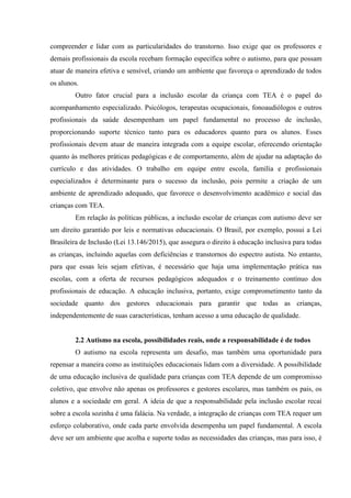 compreender e lidar com as particularidades do transtorno. Isso exige que os professores e
demais profissionais da escola recebam formação específica sobre o autismo, para que possam
atuar de maneira efetiva e sensível, criando um ambiente que favoreça o aprendizado de todos
os alunos.
Outro fator crucial para a inclusão escolar da criança com TEA é o papel do
acompanhamento especializado. Psicólogos, terapeutas ocupacionais, fonoaudiólogos e outros
profissionais da saúde desempenham um papel fundamental no processo de inclusão,
proporcionando suporte técnico tanto para os educadores quanto para os alunos. Esses
profissionais devem atuar de maneira integrada com a equipe escolar, oferecendo orientação
quanto às melhores práticas pedagógicas e de comportamento, além de ajudar na adaptação do
currículo e das atividades. O trabalho em equipe entre escola, família e profissionais
especializados é determinante para o sucesso da inclusão, pois permite a criação de um
ambiente de aprendizado adequado, que favorece o desenvolvimento acadêmico e social das
crianças com TEA.
Em relação às políticas públicas, a inclusão escolar de crianças com autismo deve ser
um direito garantido por leis e normativas educacionais. O Brasil, por exemplo, possui a Lei
Brasileira de Inclusão (Lei 13.146/2015), que assegura o direito à educação inclusiva para todas
as crianças, incluindo aquelas com deficiências e transtornos do espectro autista. No entanto,
para que essas leis sejam efetivas, é necessário que haja uma implementação prática nas
escolas, com a oferta de recursos pedagógicos adequados e o treinamento contínuo dos
profissionais de educação. A educação inclusiva, portanto, exige comprometimento tanto da
sociedade quanto dos gestores educacionais para garantir que todas as crianças,
independentemente de suas características, tenham acesso a uma educação de qualidade.
2.2 Autismo na escola, possibilidades reais, onde a responsabilidade é de todos
O autismo na escola representa um desafio, mas também uma oportunidade para
repensar a maneira como as instituições educacionais lidam com a diversidade. A possibilidade
de uma educação inclusiva de qualidade para crianças com TEA depende de um compromisso
coletivo, que envolve não apenas os professores e gestores escolares, mas também os pais, os
alunos e a sociedade em geral. A ideia de que a responsabilidade pela inclusão escolar recai
sobre a escola sozinha é uma falácia. Na verdade, a integração de crianças com TEA requer um
esforço colaborativo, onde cada parte envolvida desempenha um papel fundamental. A escola
deve ser um ambiente que acolha e suporte todas as necessidades das crianças, mas para isso, é
 