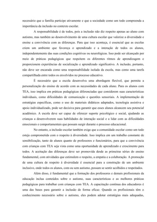 necessário que a família participe ativamente e que a sociedade como um todo compreenda a
importância da inclusão no contexto escolar.
A responsabilidade é de todos, pois a inclusão não diz respeito apenas ao aluno com
autismo, mas também ao desenvolvimento de uma cultura escolar que valorize a diversidade e
ensine a convivência com as diferenças. Para que isso aconteça, é essencial que as escolas
criem um ambiente que favoreça o aprendizado e a interação de todos os alunos,
independentemente das suas condições cognitivas ou neurológicas. Isso pode ser alcançado por
meio de práticas pedagógicas que respeitem os diferentes ritmos de aprendizagem e
proporcionem experiências de socialização e aprendizado significativo. A inclusão, portanto,
não deve ser encarada como uma responsabilidade isolada da escola, mas como uma tarefa
compartilhada entre todos os envolvidos no processo educativo.
É necessário que a escola desenvolva uma abordagem flexível, que permita a
personalização do ensino de acordo com as necessidades de cada aluno. Para os alunos com
TEA, isso implica em práticas pedagógicas diferenciadas que considerem suas características
individuais, como dificuldades de comunicação e questões sensoriais. A implementação de
estratégias específicas, como o uso de materiais didáticos adaptados, tecnologia assistiva e
apoio individualizado, pode ser decisiva para garantir que esses alunos alcancem seu potencial
acadêmico. A escola deve ser capaz de oferecer suporte psicológico e social, ajudando as
crianças a desenvolverem suas habilidades de interação social e a lidar com as dificuldades
emocionais e comportamentais que possam surgir durante o processo educacional.
No entanto, a inclusão escolar também exige que a comunidade escolar como um todo
esteja comprometida com o respeito à diversidade. Isso implica em um trabalho constante de
sensibilização, tanto de alunos quanto de professores e funcionários, para que a convivência
com crianças com TEA seja vista como uma oportunidade de aprendizado e crescimento para
todos. A aceitação das diferenças deve ser promovida desde as primeiras séries do ensino
fundamental, com atividades que estimulem o respeito, a empatia e a colaboração. A promoção
de uma cultura de respeito à diversidade é essencial para a construção de um ambiente
inclusivo, onde todos os alunos, com ou sem autismo, possam se sentir acolhidos e respeitados.
Além disso, é fundamental que a formação dos professores e demais profissionais da
educação inclua conteúdos sobre o autismo, suas características e as melhores práticas
pedagógicas para trabalhar com crianças com TEA. A capacitação contínua dos educadores é
uma das bases para garantir a inclusão de forma eficaz. Quando os profissionais têm o
conhecimento necessário sobre o autismo, eles podem adotar estratégias mais adequadas,
 