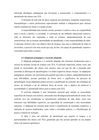 utilizando abordagens pedagógicas que favoreçam a comunicação, o comportamento e o
aprendizado dos alunos com TEA.
A formação de uma rede de apoio composta por psicólogos, terapeutas ocupacionais,
fonoaudiólogos e outros profissionais especializados também é indispensável para oferecer
suporte constante aos alunos e à equipe escolar.
A responsabilidade pela inclusão escolar, portanto, é coletiva e deve ser compartilhada
entre a escola, a família e a sociedade. A construção de um ambiente educacional inclusivo,
onde as diferenças são respeitadas e todas as crianças, independentemente de suas
características, têm as mesmas oportunidades de aprendizado, é uma responsabilidade de todos.
A educação inclusiva não é um objetivo fácil de alcançar, mas com a colaboração de todos os
envolvidos, é possível criar uma escola que seja, de fato, um espaço de aprendizado, respeito e
crescimento para todos os alunos.
2.3 Adaptação pedagógica e currículo adaptado
A adaptação pedagógica e o currículo adaptado são elementos fundamentais para o
sucesso da inclusão escolar de crianças com TEA. O currículo tradicional, muitas vezes, não
atende às necessidades dos alunos com autismo, uma vez que ele não é projetado para
acomodar as diferenças de aprendizagem e os estilos cognitivos dessas crianças. As adaptações
pedagógicas, portanto, são necessárias para garantir que todos os alunos, independentemente de
suas dificuldades, possam participar de forma ativa e significativa do processo de
aprendizagem. Essas adaptações podem envolver a modificação do conteúdo, das estratégias de
ensino, da avaliação e até do ambiente físico da escola, com o objetivo de promover a
acessibilidade e o aprendizado efetivo para os alunos com TEA.
O currículo adaptado é uma ferramenta essencial para atender às necessidades
específicas de crianças com autismo, oferecendo uma abordagem personalizada de ensino. Esse
currículo leva em consideração as características individuais de cada aluno, como seus
interesses, suas habilidades cognitivas, sua capacidade de comunicação e suas necessidades
sensoriais. A adaptação do currículo pode incluir a simplificação de conteúdos complexos, a
utilização de recursos multimodais, como vídeos e atividades práticas, e a flexibilização de
prazos e critérios de avaliação.
A ideia é criar um ambiente de aprendizado que respeite os tempos e as
particularidades dos alunos com TEA, garantindo que eles possam aprender no seu próprio
ritmo e de maneira significativa.
 
