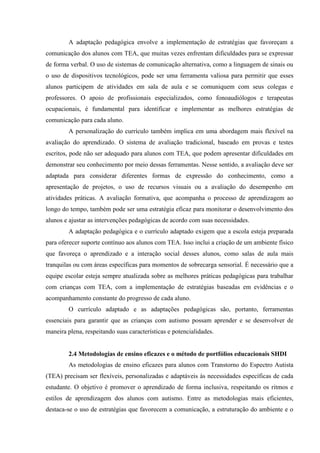A adaptação pedagógica envolve a implementação de estratégias que favoreçam a
comunicação dos alunos com TEA, que muitas vezes enfrentam dificuldades para se expressar
de forma verbal. O uso de sistemas de comunicação alternativa, como a linguagem de sinais ou
o uso de dispositivos tecnológicos, pode ser uma ferramenta valiosa para permitir que esses
alunos participem de atividades em sala de aula e se comuniquem com seus colegas e
professores. O apoio de profissionais especializados, como fonoaudiólogos e terapeutas
ocupacionais, é fundamental para identificar e implementar as melhores estratégias de
comunicação para cada aluno.
A personalização do currículo também implica em uma abordagem mais flexível na
avaliação do aprendizado. O sistema de avaliação tradicional, baseado em provas e testes
escritos, pode não ser adequado para alunos com TEA, que podem apresentar dificuldades em
demonstrar seu conhecimento por meio dessas ferramentas. Nesse sentido, a avaliação deve ser
adaptada para considerar diferentes formas de expressão do conhecimento, como a
apresentação de projetos, o uso de recursos visuais ou a avaliação do desempenho em
atividades práticas. A avaliação formativa, que acompanha o processo de aprendizagem ao
longo do tempo, também pode ser uma estratégia eficaz para monitorar o desenvolvimento dos
alunos e ajustar as intervenções pedagógicas de acordo com suas necessidades.
A adaptação pedagógica e o currículo adaptado exigem que a escola esteja preparada
para oferecer suporte contínuo aos alunos com TEA. Isso inclui a criação de um ambiente físico
que favoreça o aprendizado e a interação social desses alunos, como salas de aula mais
tranquilas ou com áreas específicas para momentos de sobrecarga sensorial. É necessário que a
equipe escolar esteja sempre atualizada sobre as melhores práticas pedagógicas para trabalhar
com crianças com TEA, com a implementação de estratégias baseadas em evidências e o
acompanhamento constante do progresso de cada aluno.
O currículo adaptado e as adaptações pedagógicas são, portanto, ferramentas
essenciais para garantir que as crianças com autismo possam aprender e se desenvolver de
maneira plena, respeitando suas características e potencialidades.
2.4 Metodologias de ensino eficazes e o método de portfólios educacionais SHDI
As metodologias de ensino eficazes para alunos com Transtorno do Espectro Autista
(TEA) precisam ser flexíveis, personalizadas e adaptáveis às necessidades específicas de cada
estudante. O objetivo é promover o aprendizado de forma inclusiva, respeitando os ritmos e
estilos de aprendizagem dos alunos com autismo. Entre as metodologias mais eficientes,
destaca-se o uso de estratégias que favorecem a comunicação, a estruturação do ambiente e o
 