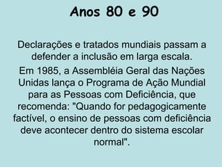 Anos 80 e 90
Declarações e tratados mundiais passam a
defender a inclusão em larga escala.
Em 1985, a Assembléia Geral das Nações
Unidas lança o Programa de Ação Mundial
para as Pessoas com Deficiência, que
recomenda: "Quando for pedagogicamente
factível, o ensino de pessoas com deficiência
deve acontecer dentro do sistema escolar
normal".
 