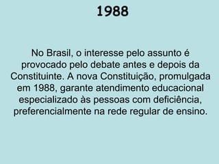 1988
No Brasil, o interesse pelo assunto é
provocado pelo debate antes e depois da
Constituinte. A nova Constituição, promulgada
em 1988, garante atendimento educacional
especializado às pessoas com deficiência,
preferencialmente na rede regular de ensino.
 