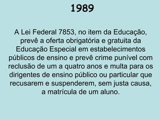 1989
A Lei Federal 7853, no item da Educação,
prevê a oferta obrigatória e gratuita da
Educação Especial em estabelecimentos
públicos de ensino e prevê crime punível com
reclusão de um a quatro anos e multa para os
dirigentes de ensino público ou particular que
recusarem e suspenderem, sem justa causa,
a matrícula de um aluno.
 