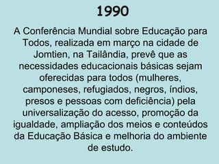 1990
A Conferência Mundial sobre Educação para
Todos, realizada em março na cidade de
Jomtien, na Tailândia, prevê que as
necessidades educacionais básicas sejam
oferecidas para todos (mulheres,
camponeses, refugiados, negros, índios,
presos e pessoas com deficiência) pela
universalização do acesso, promoção da
igualdade, ampliação dos meios e conteúdos
da Educação Básica e melhoria do ambiente
de estudo.
 