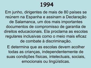 1994
Em junho, dirigentes de mais de 80 países se
reúnem na Espanha e assinam a Declaração
de Salamanca, um dos mais importantes
documentos de compromisso de garantia de
direitos educacionais. Ela proclama as escolas
regulares inclusivas como o meio mais eficaz
de combate à discriminação.
E determina que as escolas devem acolher
todas as crianças, independentemente de
suas condições físicas, intelectuais, sociais,
emocionais ou lingüísticas.
 