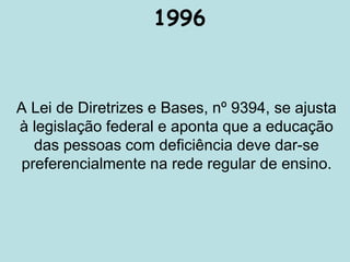 1996
A Lei de Diretrizes e Bases, nº 9394, se ajusta
à legislação federal e aponta que a educação
das pessoas com deficiência deve dar-se
preferencialmente na rede regular de ensino.
 
