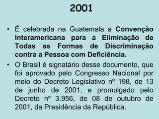 2001
• É celebrada na Guatemala a Convenção
Interamericana para a Eliminação de
Todas as Formas de Discriminação
contra a Pessoa com Deficiência.
• O Brasil é signatário desse documento, que
foi aprovado pelo Congresso Nacional por
meio do Decreto Legislativo nº 198, de 13
de junho de 2001, e promulgado pelo
Decreto nº 3.956, de 08 de outubro de
2001, da Presidência da República.
 