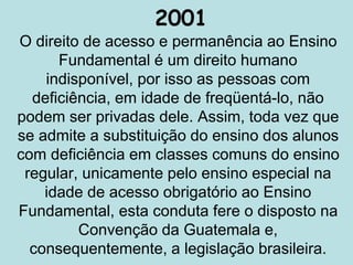 2001
O direito de acesso e permanência ao Ensino
Fundamental é um direito humano
indisponível, por isso as pessoas com
deficiência, em idade de freqüentá-lo, não
podem ser privadas dele. Assim, toda vez que
se admite a substituição do ensino dos alunos
com deficiência em classes comuns do ensino
regular, unicamente pelo ensino especial na
idade de acesso obrigatório ao Ensino
Fundamental, esta conduta fere o disposto na
Convenção da Guatemala e,
consequentemente, a legislação brasileira.
 