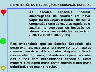 BREVE HISTÓRICO E EVOLUÇÃO DA EDUCAÇÃO ESPECIAL
As escolas especiais ficaram
encarregadas de assumir um novo
papel na educação: trabalhar de forma
cooperativa com as escolas regulares e
auxiliar no processo de inclusão de
alunos com necessidades especiais.
(HORT e HORT, 2009, p.19)
Fica evidenciado que as Escolas Especiais não
serão extintas, mas assumem novo compromisso ao
oferecer serviços diferenciados daquele aplicado
nas escolas regulares, e atenderão as peculiaridades
dos alunos com necessidades especiais. Desta
maneira elas agem como complemento e não como
substitutivo do ensino regular.
 