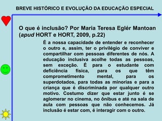 BREVE HISTÓRICO E EVOLUÇÃO DA EDUCAÇÃO ESPECIAL
O que é inclusão? Por Maria Teresa Eglér Mantoan
(apud HORT e HORT, 2009, p.22)
É a nossa capacidade de entender e reconhecer
o outro e, assim, ter o privilégio de conviver e
compartilhar com pessoas diferentes de nós. A
educação inclusiva acolhe todas as pessoas,
sem exceção. É para o estudante com
deficiência física, para os que têm
comprometimento mental, para os
superdotados, para todas as minorias e para a
criança que é discriminada por qualquer outro
motivo. Costumo dizer que estar junto é se
aglomerar no cinema, no ônibus e até na sala de
aula com pessoas que não conhecemos. Já
inclusão é estar com, é interagir com o outro.
 