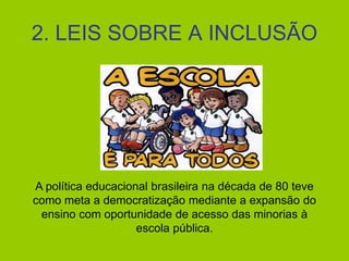 2. LEIS SOBRE A INCLUSÃO
A política educacional brasileira na década de 80 teve
como meta a democratização mediante a expansão do
ensino com oportunidade de acesso das minorias à
escola pública.
 