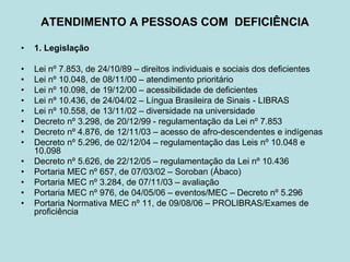 ATENDIMENTO A PESSOAS COM DEFICIÊNCIA
• 1. Legislação
• Lei nº 7.853, de 24/10/89 – direitos individuais e sociais dos deficientes
• Lei nº 10.048, de 08/11/00 – atendimento prioritário
• Lei nº 10.098, de 19/12/00 – acessibilidade de deficientes
• Lei nº 10.436, de 24/04/02 – Língua Brasileira de Sinais - LIBRAS
• Lei nº 10.558, de 13/11/02 – diversidade na universidade
• Decreto nº 3.298, de 20/12/99 - regulamentação da Lei nº 7.853
• Decreto nº 4.876, de 12/11/03 – acesso de afro-descendentes e indígenas
• Decreto nº 5.296, de 02/12/04 – regulamentação das Leis nº 10.048 e
10.098
• Decreto nº 5.626, de 22/12/05 – regulamentação da Lei nº 10.436
• Portaria MEC nº 657, de 07/03/02 – Soroban (Ábaco)
• Portaria MEC nº 3.284, de 07/11/03 – avaliação
• Portaria MEC nº 976, de 04/05/06 – eventos/MEC – Decreto nº 5.296
• Portaria Normativa MEC nº 11, de 09/08/06 – PROLIBRAS/Exames de
proficiência
 