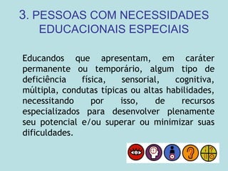 3. PESSOAS COM NECESSIDADES
EDUCACIONAIS ESPECIAIS
Educandos que apresentam, em caráter
permanente ou temporário, algum tipo de
deficiência física, sensorial, cognitiva,
múltipla, condutas típicas ou altas habilidades,
necessitando por isso, de recursos
especializados para desenvolver plenamente
seu potencial e/ou superar ou minimizar suas
dificuldades.
 