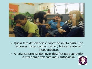 • Quem tem deficiência é capaz de muita coisa: ler,
escrever, fazer contas, correr, brincar e até ser
independente.
• A criança precisa de novos desafios para aprender
a viver cada vez com mais autonomia.
 