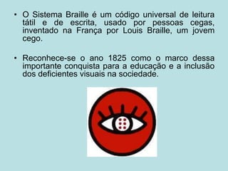 • O Sistema Braille é um código universal de leitura
tátil e de escrita, usado por pessoas cegas,
inventado na França por Louis Braille, um jovem
cego.
• Reconhece-se o ano 1825 como o marco dessa
importante conquista para a educação e a inclusão
dos deficientes visuais na sociedade.
 