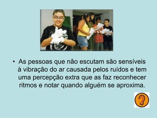 • As pessoas que não escutam são sensíveis
à vibração do ar causada pelos ruídos e tem
uma percepção extra que as faz reconhecer
ritmos e notar quando alguém se aproxima.
 