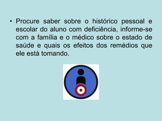 • Procure saber sobre o histórico pessoal e
escolar do aluno com deficiência, informe-se
com a família e o médico sobre o estado de
saúde e quais os efeitos dos remédios que
ele está tomando.
 