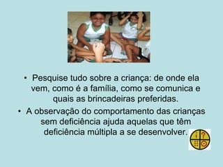 • Pesquise tudo sobre a criança: de onde ela
vem, como é a família, como se comunica e
quais as brincadeiras preferidas.
• A observação do comportamento das crianças
sem deficiência ajuda aquelas que têm
deficiência múltipla a se desenvolver.
 