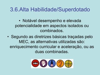 3.6.Alta Habilidade/Superdotado
• Notável desempenho e elevada
potencialidade em aspectos isolados ou
combinados.
• Segundo as diretrizes básicas traçadas pelo
MEC, as alternativas utilizadas são:
enriquecimento curricular e aceleração, ou as
duas combinadas.
 