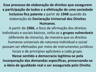 Esse processo de elaboração de direitos que assegurem
a participação de todos e a efetivação de uma sociedade
inclusiva fica patente a partir de 1948 quando da
elaboração da Declaração Universal dos Direitos
Humanos.
A partir de 1966, o foco de afirmação dos direitos
individuais e sociais básicos, volta-se a grupos vulneráveis
(diferente de minoria), de maneira que os direitos
humanos universais de natureza individual e social
possam ser efetivados por meio de instrumentos jurídicos
locais e de princípios aplicáveis a cada grupo.
Nesse sentido a democracia legitima-se pela
incorporação das demandas específicas, preservando-se
a ideia de igualdade real a ser assegurada pelo Direito.
 