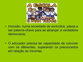 • Inclusão, numa sociedade de excluídos, passa a
ser palavra-chave para se alcançar a verdadeira
democracia;
• O educador precisa ter capacidade de conviver
com os diferentes, superando os preconceitos
em relação às minorias.
 