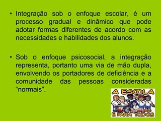 • Integração sob o enfoque escolar, é um
processo gradual e dinâmico que pode
adotar formas diferentes de acordo com as
necessidades e habilidades dos alunos.
• Sob o enfoque psicosocial, a integração
representa, portanto uma via de mão dupla,
envolvendo os portadores de deficiência e a
comunidade das pessoas consideradas
“normais”.
 