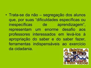 • Trata-se da não – segregação dos alunos
que, por suas “dificuldades específicas ou
inespecíficas de aprendizagem”,
representam um enorme desafio aos
professores interessados em levá-los à
apropriação do saber e do saber fazer,
ferramentas indispensáveis ao exercício
da cidadania.
 