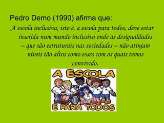 Pedro Demo (1990) afirma que:
A escola inclusiva, isto é, a escola para todos, deve estar
inserida num mundo inclusivo onde as desigualdades
– que são estruturais nas sociedades – não atinjam
níveis tão altos como esses com os quais temos
convivido.
 