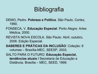 Bibliografia
DEMO, Pedro. Pobreza e Política. São Paulo, Cortez,
1990.
FONSECA, V. Educação Especial. Porto Alegre: Artes
Médica, 2000.
REVISTA NOVA ESCOLA. São Paulo: Abril, outubro,
2006. Edição Especial.
SABERES E PRÁTICAS DA INCLUSÃO: Coleção: 9
volumes – Brasília-MEC, SEESP, 2003.
SALTO PARA O FUTURO: Educação Especial,
tendências atuais / Secretaria de Educação a
Distância. Brasília – MEC, SEED, 1999.
 