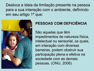 Desloca a ideia da limitação presente na pessoa
para a sua interação com o ambiente, definindo
em seu artigo 1º que:
PESSOAS COM DEFICIÊNCIA
São aquelas que têm
impedimentos de natureza física,
intelectual ou sensorial, os quais,
em interação com diversas
barreiras, podem obstruir sua
participação plena e efetiva na
sociedade com as demais
pessoas. (ONU, 2006)
 
