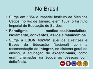No Brasil
• Surge em 1854 o Imperial Instituto de Meninos
Cegos, no Rio de Janeiro, e em 1857, o Instituto
Imperial de Educação de Surdos;
• Paradigma médico-assistencialista,
isolamento, conventos, asilos e manicômios.
• Surge a LDBN 4024/61 (Lei de Diretrizes e
Bases da Educação Nacional) com a
recomendação de integrar, no sistema geral de
ensino, a educação de excepcionais, como
eram chamadas na época as pessoas com
deficiência.
 