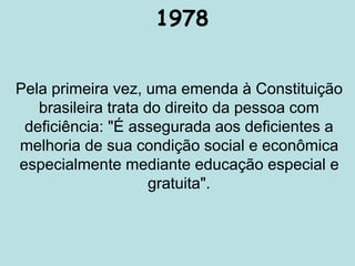 1978
Pela primeira vez, uma emenda à Constituição
brasileira trata do direito da pessoa com
deficiência: "É assegurada aos deficientes a
melhoria de sua condição social e econômica
especialmente mediante educação especial e
gratuita".
 