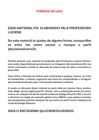 TERMOS DE USO:
ESSE MATERIAL FOI ELABORADO PELA PROFESSORA
LUCIENE.
Se este material te ajudou de alguma forma, compartilhe
as artes nas redes sociais e marque o perfil
@lucieneoliveira25
Direitos Autorais este material foi produzido pela Professora Luciene Oliveira,
está sendo disponibilizado gratuitamente no instagram @lucieneoliveira25, não
sendo autorizada a venda ou alteração do arquivo seja de todo o conteúdo ou
parte dele.
Caso tenha a intenção de indicar este material para qualquer pessoa, ao invés
de compartilhar o arquivo, sugerimos que deve ser compartilhado o instagram
@lucieneoliveira25 para que o interessado obtenha o material.
A venda ou alteração deste material ou parte dele por pessoa física, jurídica,
sites, blogs, canais, páginas/perfis “sociais” sem a autorização previa da autora,
incorre em violação de direito autoral conforme Código Penal Art 184, e haverá
a denúncia em órgão de proteção global como DMCA o que poderá acarretar
em penalizações judiciais, bloqueio de sua conta em perfil social e bloqueio de
conta do Google Adsense.
SIGA O INSTAGRAM @LUCIENEOLIVEIRA25
 