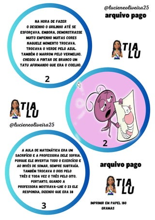 arquivo pago
arquivo pago
@lucieneoliveira25
@lucieneoliveira25
IMPRIMIR EM PAPEL 180
GRAMAS
2
2
3
na hora de fazer
o desenho o grilinho até se
esforçava. embora, demonstrasse
muito empenho muitas cores
naquele momento trocava.
trocava o verde pelo azul.
também o marrom pelo vermelho.
chegou a pintar de branco um
tatu afirmando que era o coelho.
A aula de matemática era um
sacrifício e a professora dele sofria.
porque ele invertia todo o exercício e
ao invés de somar, sempre subtraía.
Também trocava o dois pelo
três e toda vez o três pelo oito.
portanto, quando a
professora mostrava-lhe o 23 ele
respondia, dizendo que era 38
 