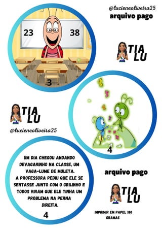 arquivo pago
arquivo pago
@lucieneoliveira25
@lucieneoliveira25
IMPRIMIR EM PAPEL 180
GRAMAS
3
4
4
um dia chegou andando
devagarinho na classe, um
vaga-lume de muleta.
a professora pediu que ele se
sentasse junto com o Grilinho e
todos viram que ele tinha um
problema na perna
direita.
23 38
 