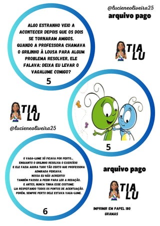 arquivo pago
arquivo pago
@lucieneoliveira25
@lucieneoliveira25
IMPRIMIR EM PAPEL 180
GRAMAS
5
5
6
o vaga-lume só ficava por perto...
enquanto o grilinho resolvia o exercício
e ele fazia agora tudo tão certo que professora
admirada pensava:
nossa eu não acredito!
também passou a pedir para ler a redação.
e antes, nunca tinha esse costume:
lia respeitando todos os pontos de acentuação.
porém, sempre perto dele estava vaga-lume.
Algo estranho veio a
acontecer depois que os dois
se tornaram amigos.
quando a professora chamava
o grilinho à lousa para algum
problema resolver, ele
falava: deixa eu levar o
vagalume comigo?
 